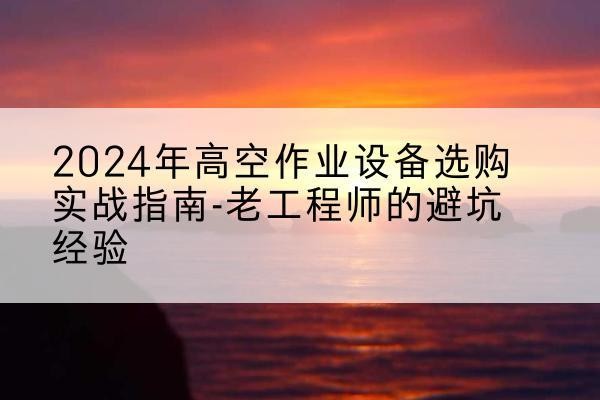 武陵高空作业升降机厂家推荐-2024年高空作业设备选购实战指南-老工程师的避坑经验