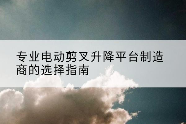 武陵电动剪叉升降平台厂家-专业电动剪叉升降平台制造商的选择指南