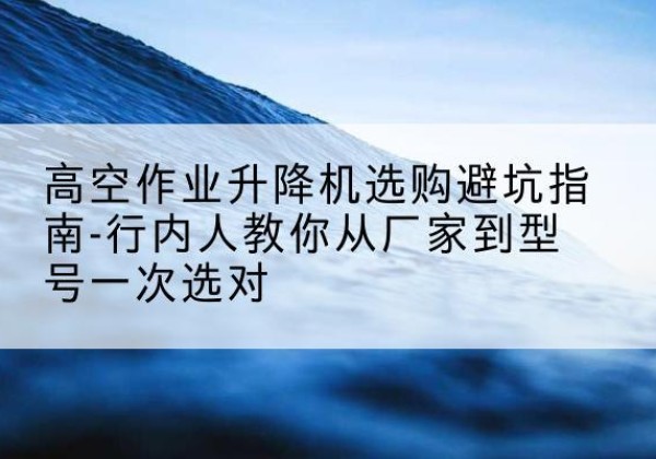 武陵升降平台厂家-高空作业升降机选购避坑指南-行内人教你从厂家到型号一次选对