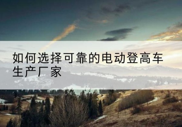 武陵电动登高车厂家-如何选择可靠的电动登高车生产厂家