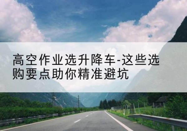 武陵升降车厂家-高空作业选升降车-这些选购要点助你*避坑