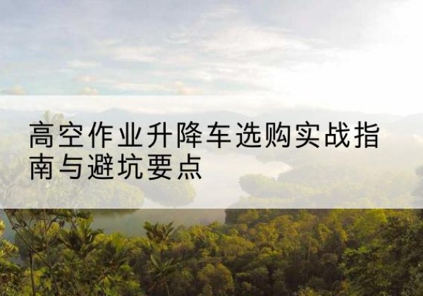 武陵升降车怎么选-高空作业升降车选购实战指南与避坑要点