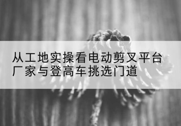 武陵电动剪叉升降平台厂家-从工地实操看电动剪叉平台厂家与登高车挑选门道
