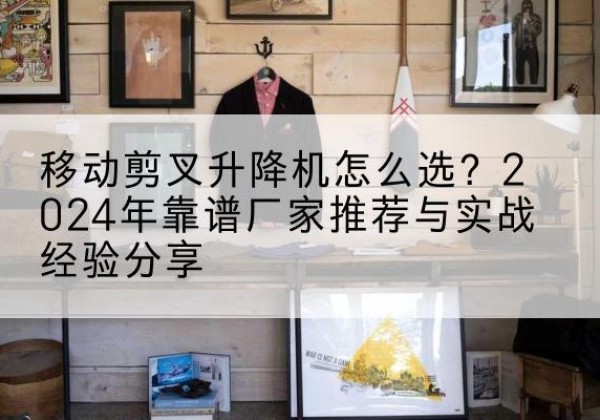 武陵升降平台厂家推荐-移动剪叉升降机怎么选？2024年靠谱厂家推荐与实战经验分享