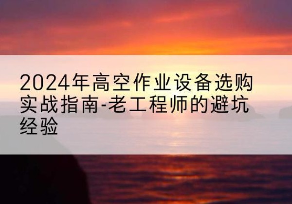 武陵高空作业升降机厂家推荐-2024年高空作业设备选购实战指南-老工程师的避坑经验