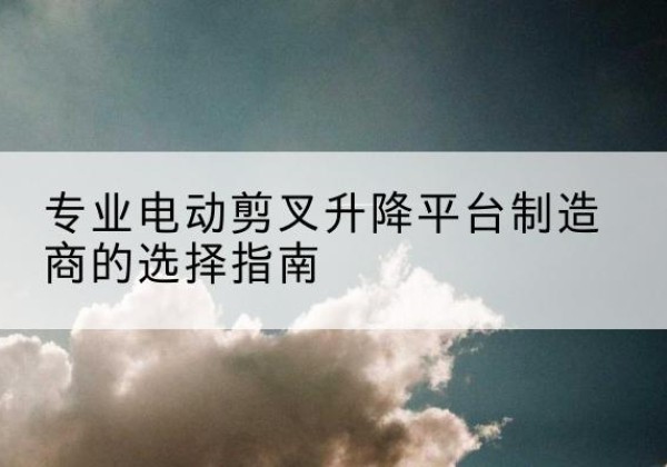 武陵电动剪叉升降平台厂家-专业电动剪叉升降平台制造商的选择指南